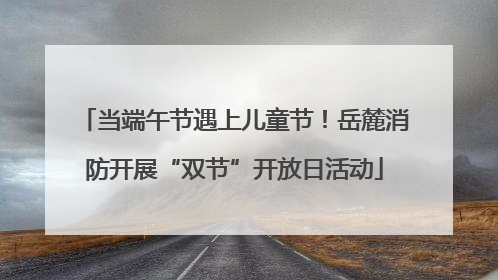 当端午节遇上儿童节！岳麓消防开展“双节”开放日活动