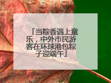 当粽香遇上童乐，中外市民游客在环球港包粽子迎端午