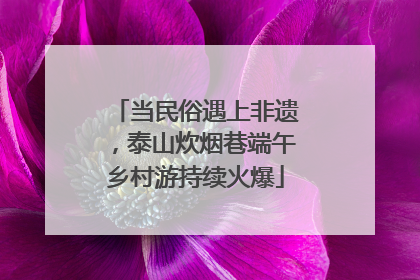 当民俗遇上非遗，泰山炊烟巷端午乡村游持续火爆