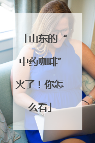 山东的“中药咖啡”火了！你怎么看