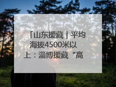 山东援藏｜平均海拔4500米以上：淄博援藏“高”在哪里？