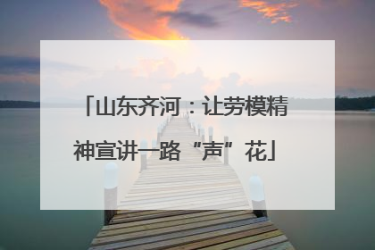 山东齐河：让劳模精神宣讲一路“声”花