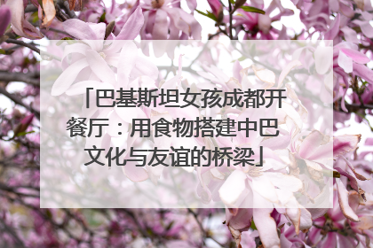 巴基斯坦女孩成都开餐厅：用食物搭建中巴文化与友谊的桥梁