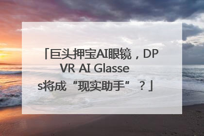 巨头押宝AI眼镜，DPVR AI Glasses将成“现实助手”？