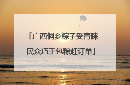 广西侗乡粽子受青睐 民众巧手包粽赶订单