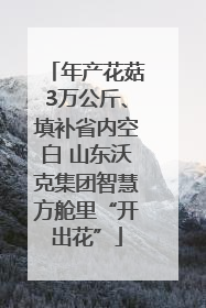 年产花菇3万公斤、填补省内空白 山东沃克集团智慧方舱里“开出花”