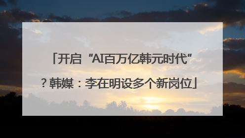 开启“AI百万亿韩元时代”？韩媒：李在明设多个新岗位
