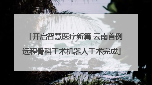 开启智慧医疗新篇 云南首例远程骨科手术机器人手术完成