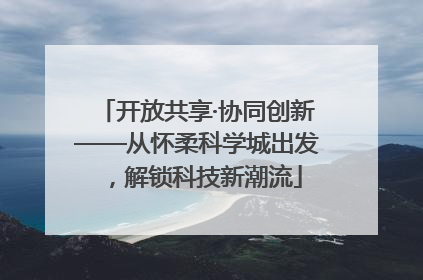 开放共享·协同创新——从怀柔科学城出发，解锁科技新潮流