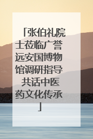 张伯礼院士莅临广誉远安国博物馆调研指导 共话中医药文化传承