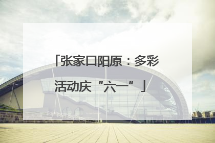张家口阳原：多彩活动庆“六一”