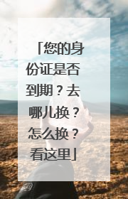 您的身份证是否到期？去哪儿换？怎么换？看这里