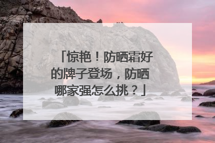 惊艳！防晒霜好的牌子登场，防晒哪家强怎么挑？