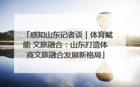 感知山东记者谈｜体育赋能 文旅融合：山东打造体商文旅融合发展新格局