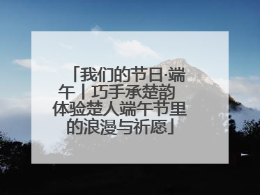 我们的节日·端午丨巧手承楚韵 体验楚人端午节里的浪漫与祈愿