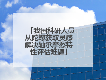 我国科研人员从陀螺获取灵感解决轴承摩擦特性评估难题