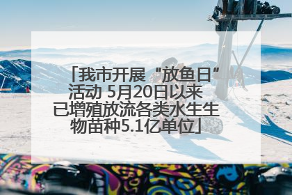 我市开展“放鱼日”活动 5月20日以来已增殖放流各类水生生物苗种5.1亿单位