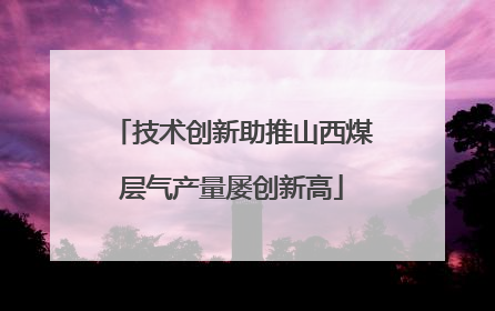 技术创新助推山西煤层气产量屡创新高