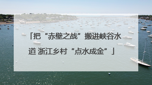 把“赤壁之战”搬进峡谷水道 浙江乡村“点水成金”
