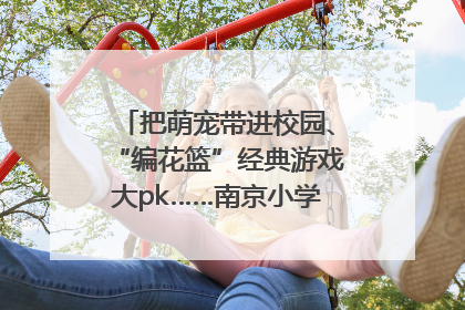把萌宠带进校园、“编花篮”经典游戏大pk……南京小学花式“庆六一”