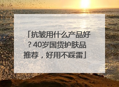 抗皱用什么产品好？40岁国货护肤品推荐，好用不踩雷