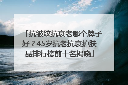 抗皱纹抗衰老哪个牌子好？45岁抗老抗衰护肤品排行榜前十名揭晓