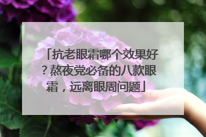 抗老眼霜哪个效果好？熬夜党必备的八款眼霜，远离眼周问题