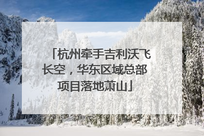 杭州牵手吉利沃飞长空，华东区域总部项目落地萧山