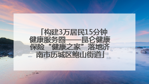 构建3万居民15分钟健康服务圈——昆仑健康保险“健康之家”落地济南市历城区鲍山街道