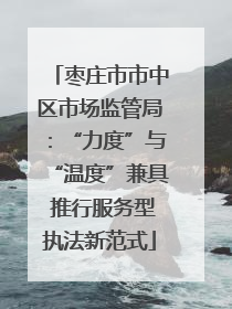 枣庄市市中区市场监管局：“力度”与“温度”兼具 推行服务型执法新范式