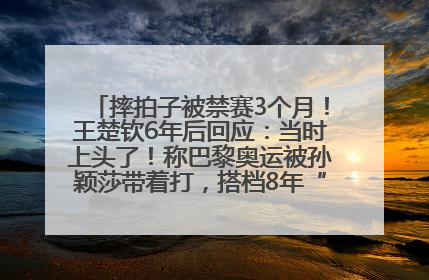 摔拍子被禁赛3个月！王楚钦6年后回应：当时上头了！称巴黎奥运被孙颖莎带着打，搭档8年“一个眼神就能懂”