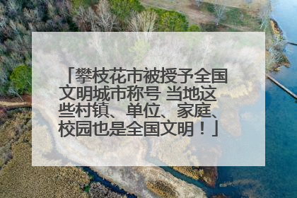 攀枝花市被授予全国文明城市称号 当地这些村镇、单位、家庭、校园也是全国文明！