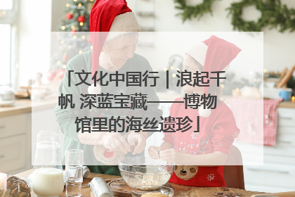 文化中国行｜浪起千帆 深蓝宝藏——博物馆里的海丝遗珍