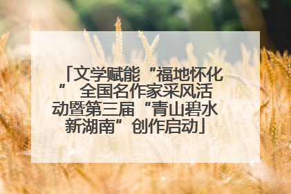 文学赋能“福地怀化” 全国名作家采风活动暨第三届“青山碧水新湖南”创作启动