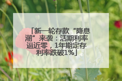 新一轮存款“降息潮”来袭：活期利率逼近零，1年期定存利率跌破1%
