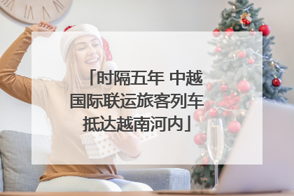 时隔五年 中越国际联运旅客列车抵达越南河内