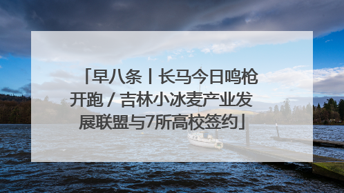 早八条丨长马今日鸣枪开跑／吉林小冰麦产业发展联盟与7所高校签约