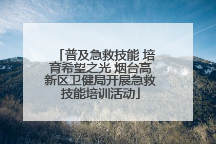 普及急救技能 培育希望之光 烟台高新区卫健局开展急救技能培训活动