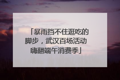 暴雨挡不住逛吃的脚步，武汉百场活动嗨翻端午消费季