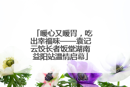 暖心又暖胃，吃出幸福味——袁记云饺长者饭堂湖南益阳站温情启幕