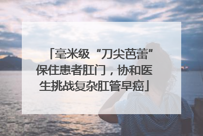 毫米级“刀尖芭蕾”保住患者肛门，协和医生挑战复杂肛管早癌