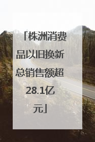 株洲消费品以旧换新总销售额超28.1亿元