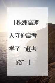 株洲高速人守护高考学子“赶考路”