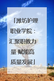 潍坊护理职业学院：汇聚职教力量 赋能高质量发展