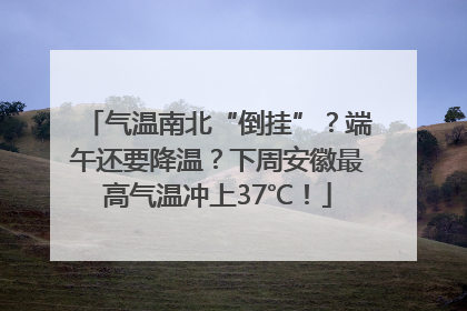 气温南北“倒挂”？端午还要降温？下周安徽最高气温冲上37℃！