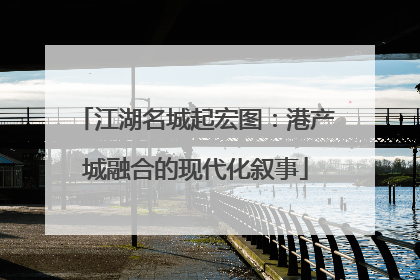 江湖名城起宏图：港产城融合的现代化叙事