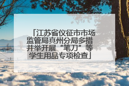 江苏省仪征市市场监管局真州分局多措并举开展“笔刀”等学生用品专项检查