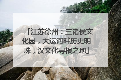 江苏徐州：三诸侯文化园，大运河畔历史明珠，汉文化寻根之地