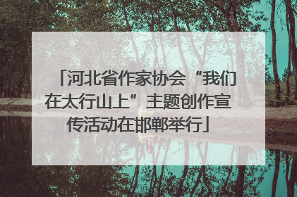 河北省作家协会“我们在太行山上”主题创作宣传活动在邯郸举行