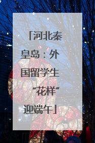 河北秦皇岛：外国留学生“花样”迎端午